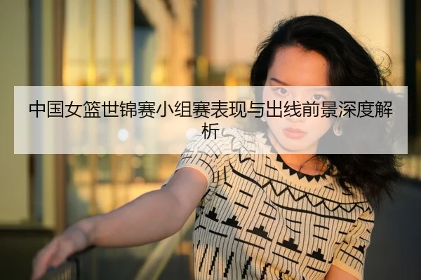 中国女篮世锦赛小组赛表现与出线前景深度解析